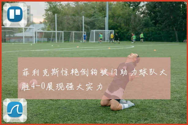 菲利克斯惊艳倒钩破门助力球队大胜4-0展现强大实力