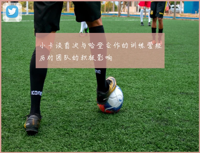 小卡谈首次与哈登合作的训练营经历对团队的积极影响