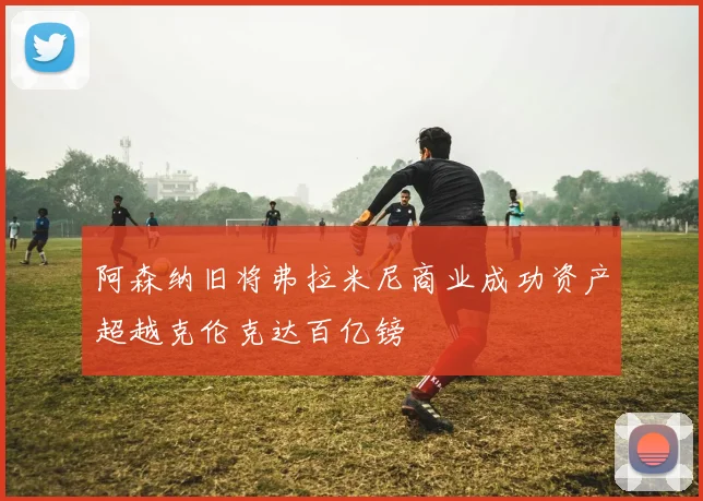 阿森纳旧将弗拉米尼商业成功资产超越克伦克达百亿镑