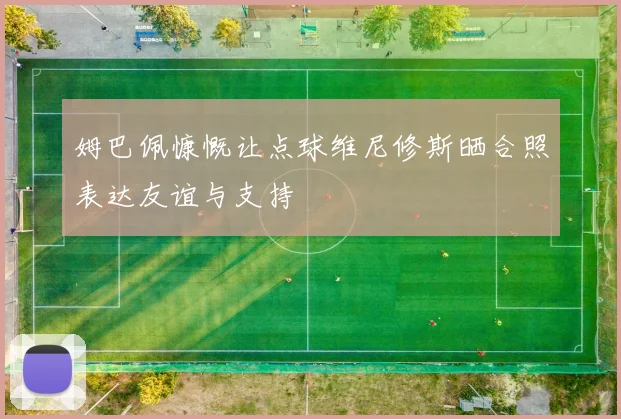 姆巴佩慷慨让点球维尼修斯晒合照表达友谊与支持