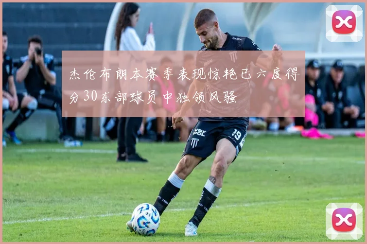杰伦布朗本赛季表现惊艳已六度得分30东部球员中独领风骚