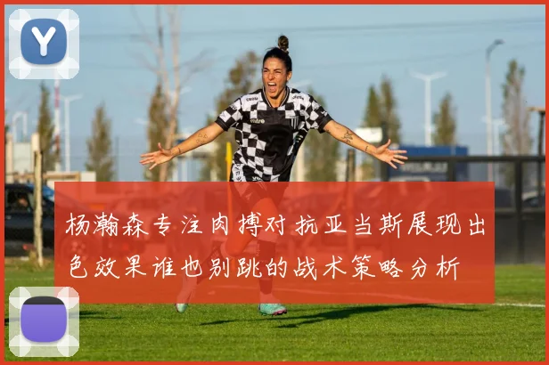 杨瀚森专注肉搏对抗亚当斯展现出色效果谁也别跳的战术策略分析