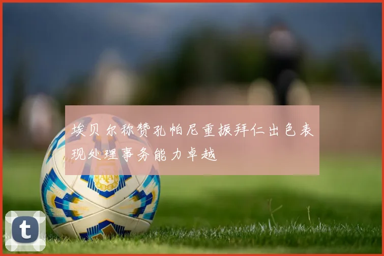 埃贝尔称赞孔帕尼重振拜仁出色表现处理事务能力卓越