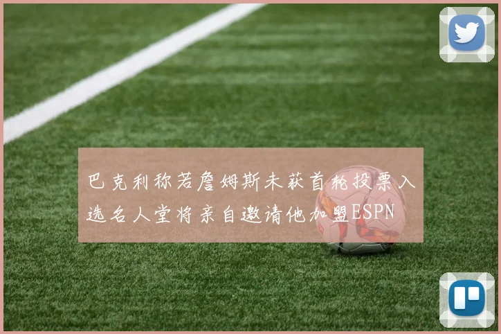 巴克利称若詹姆斯未获首轮投票入选名人堂将亲自邀请他加盟ESPN