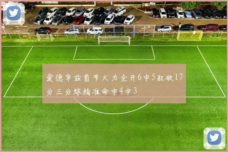 爱德华兹首节火力全开6中5狂砍17分三分球精准命中4中3