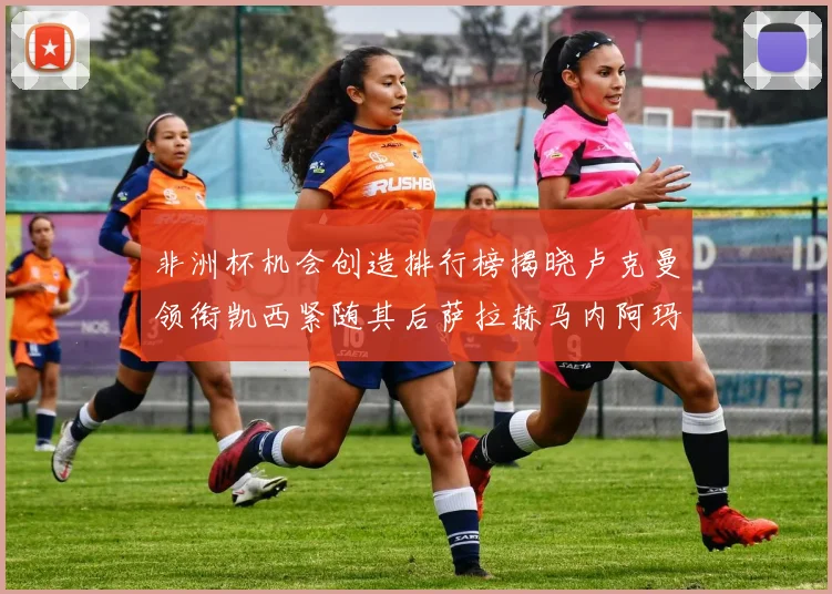 非洲杯机会创造排行榜揭晓卢克曼领衔凯西紧随其后萨拉赫马内阿玛德跻身前五