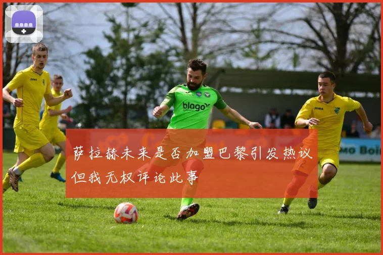 萨拉赫未来是否加盟巴黎引发热议但我无权评论此事