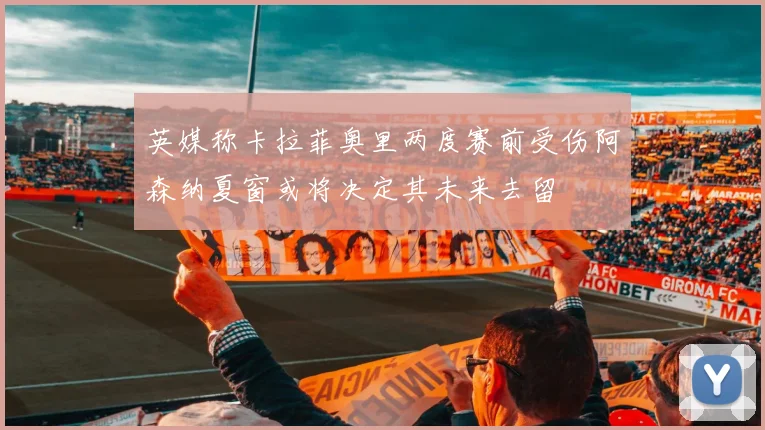 英媒称卡拉菲奥里两度赛前受伤阿森纳夏窗或将决定其未来去留