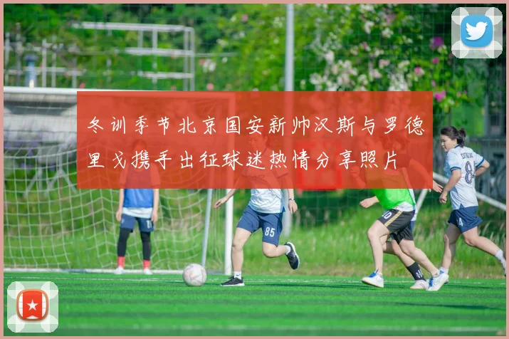 冬训季节北京国安新帅汉斯与罗德里戈携手出征球迷热情分享照片