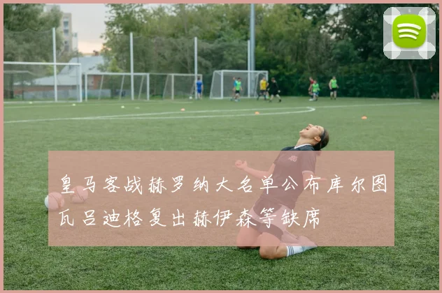 皇马客战赫罗纳大名单公布库尔图瓦吕迪格复出赫伊森等缺席