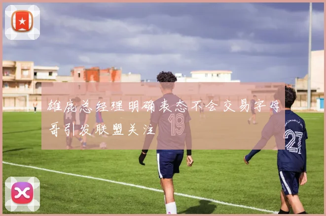 雄鹿总经理明确表态不会交易字母哥引发联盟关注