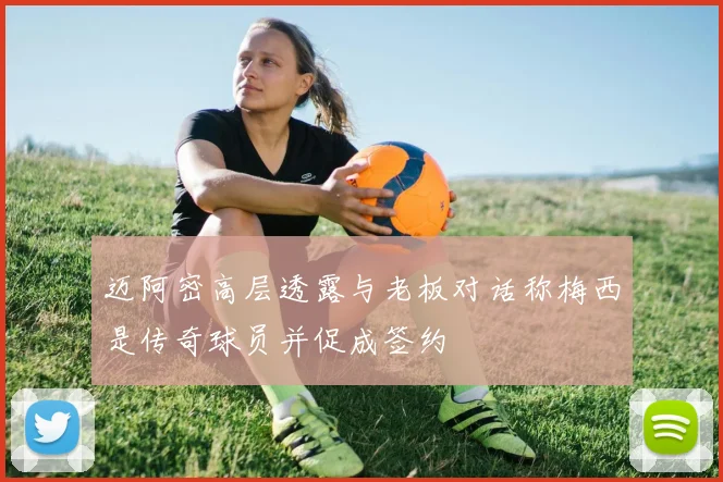 迈阿密高层透露与老板对话称梅西是传奇球员并促成签约