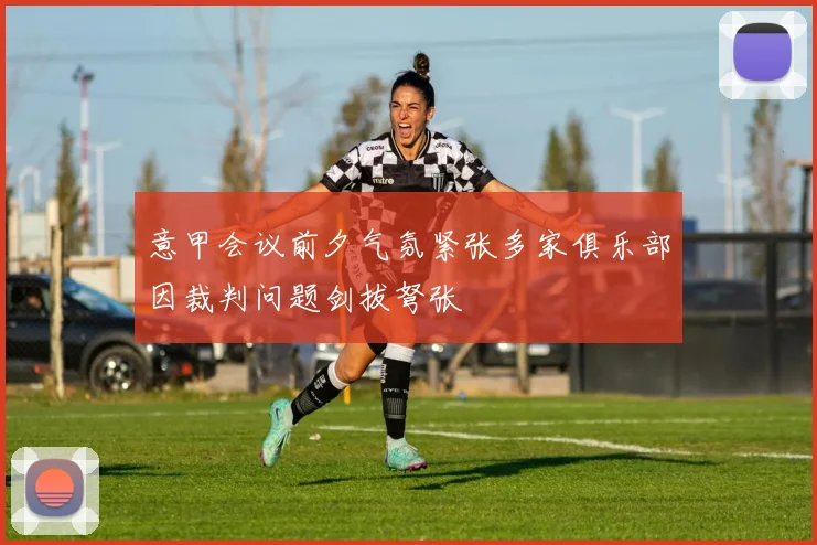 意甲会议前夕气氛紧张多家俱乐部因裁判问题剑拔弩张