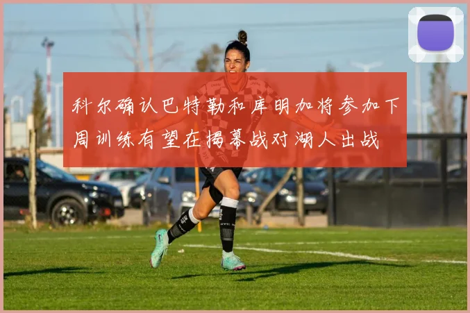 科尔确认巴特勒和库明加将参加下周训练有望在揭幕战对湖人出战