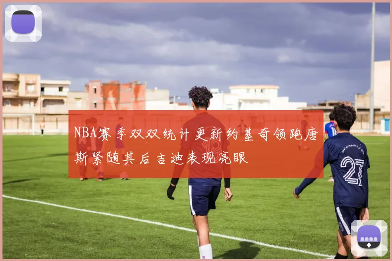 NBA赛季双双统计更新约基奇领跑唐斯紧随其后吉迪表现亮眼