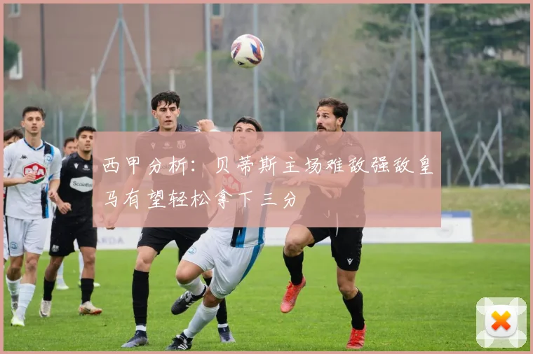 西甲分析：贝蒂斯主场难敌强敌皇马有望轻松拿下三分