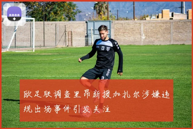 欧足联调查里昂新援加扎尔涉嫌违规出场事件引发关注