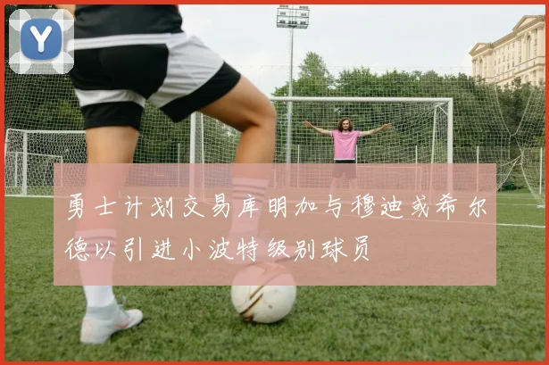 勇士计划交易库明加与穆迪或希尔德以引进小波特级别球员