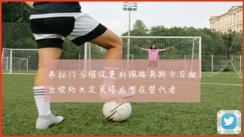 弗拉门戈催促费利佩路易斯今日做出续约决定莫塔成潜在替代者