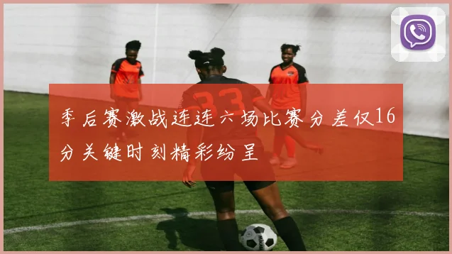 季后赛激战连连六场比赛分差仅16分关键时刻精彩纷呈