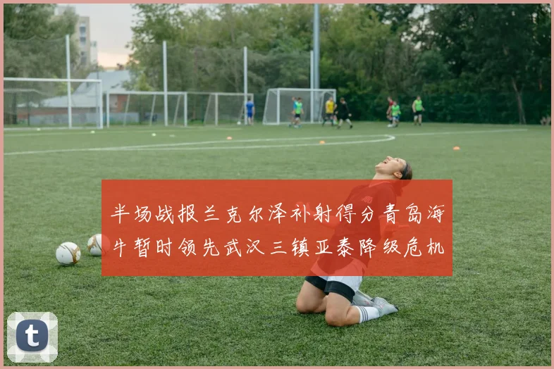 半场战报兰克尔泽补射得分青岛海牛暂时领先武汉三镇亚泰降级危机加剧