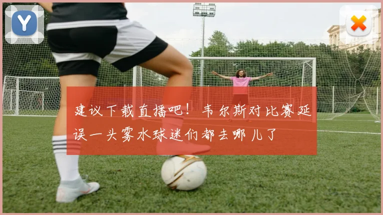 建议下载直播吧！韦尔斯对比赛延误一头雾水球迷们都去哪儿了