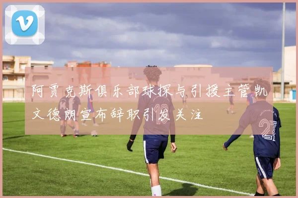 阿贾克斯俱乐部球探与引援主管凯文德朗宣布辞职引发关注