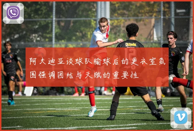 阿夫迪亚谈球队输球后的更衣室氛围强调团结与天赋的重要性