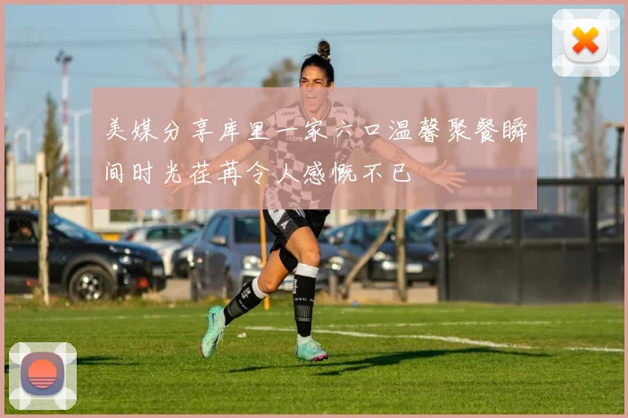 美媒分享库里一家六口温馨聚餐瞬间时光荏苒令人感慨不已