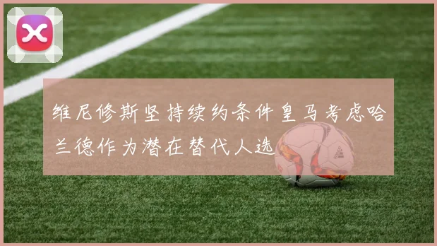 维尼修斯坚持续约条件皇马考虑哈兰德作为潜在替代人选