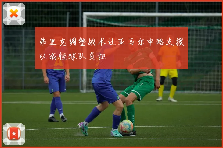 弗里克调整战术让亚马尔中路支援以减轻球队负担