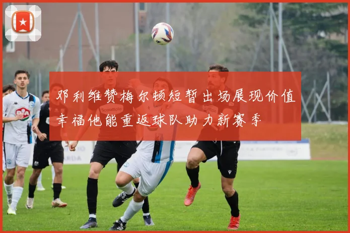 邓利维赞梅尔顿短暂出场展现价值幸福他能重返球队助力新赛季