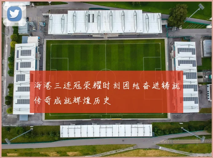 海港三连冠荣耀时刻团结奋进铸就传奇成就辉煌历史