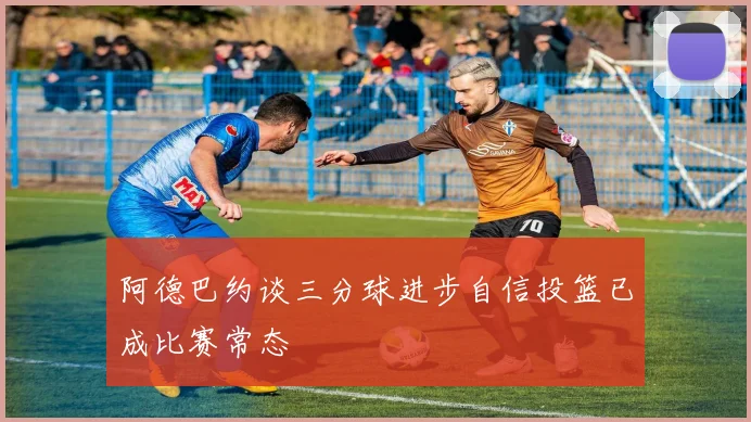 阿德巴约谈三分球进步自信投篮已成比赛常态
