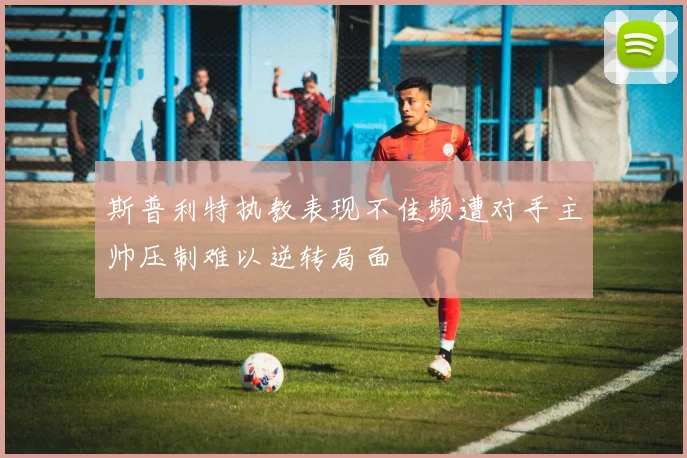 斯普利特执教表现不佳频遭对手主帅压制难以逆转局面