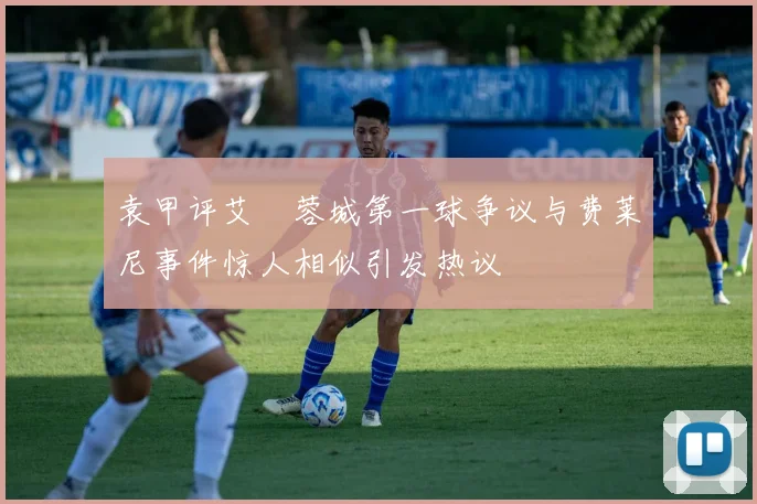 袁甲评艾堃蓉城第一球争议与费莱尼事件惊人相似引发热议