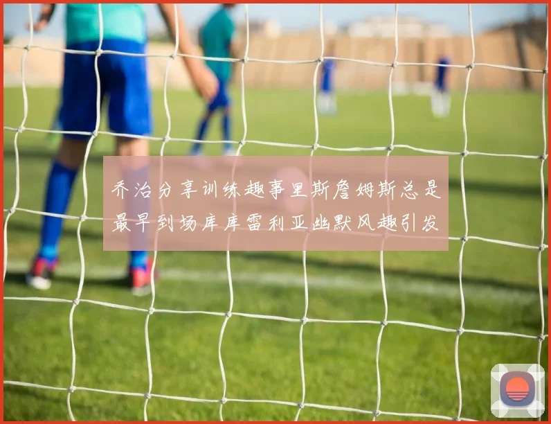 乔治分享训练趣事里斯詹姆斯总是最早到场库库雷利亚幽默风趣引发笑声