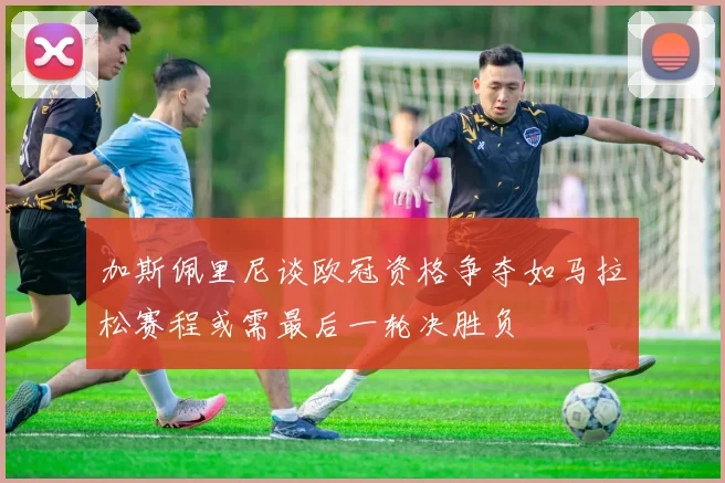 加斯佩里尼谈欧冠资格争夺如马拉松赛程或需最后一轮决胜负